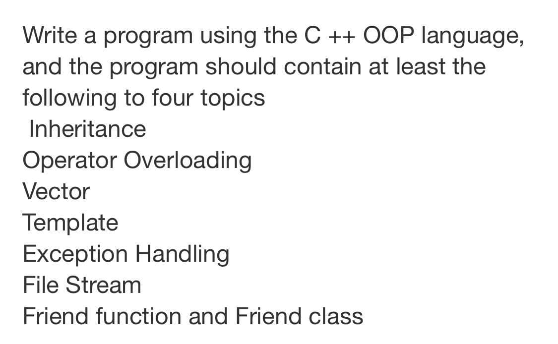 Write a program using the C ++ OOP language,
and the program should contain at least the
following to four topics
Inheritance
Operator Overloading
Vector
Template
Exception Handling
File Stream
Friend function and Friend class
