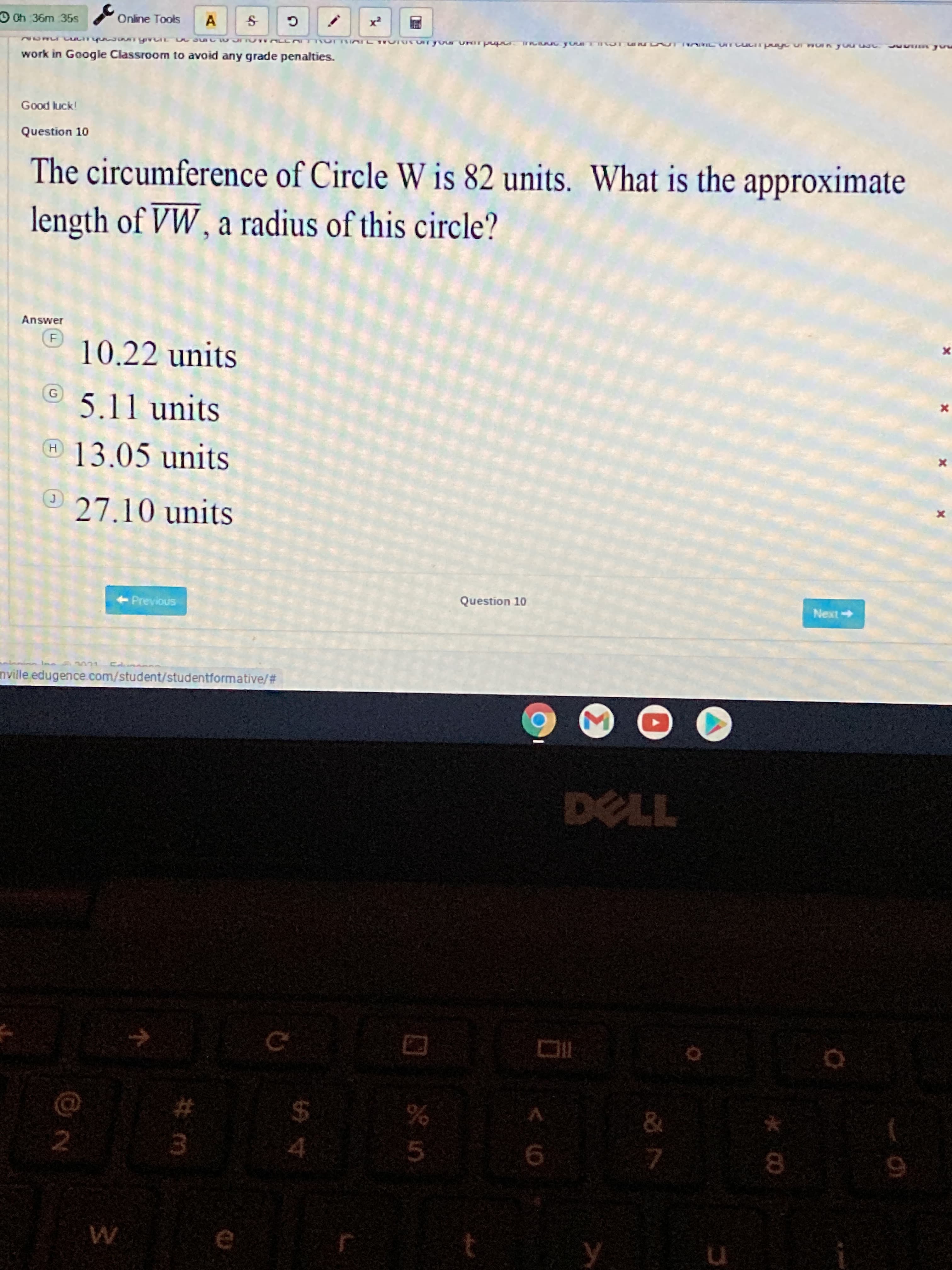 Good luck!
Question 10
The circumference of Circle W is 82 units. What is the approximate
length of VW , a radius of this circle?
Answer
10.22 units
5.11 units
13.05 units
27
