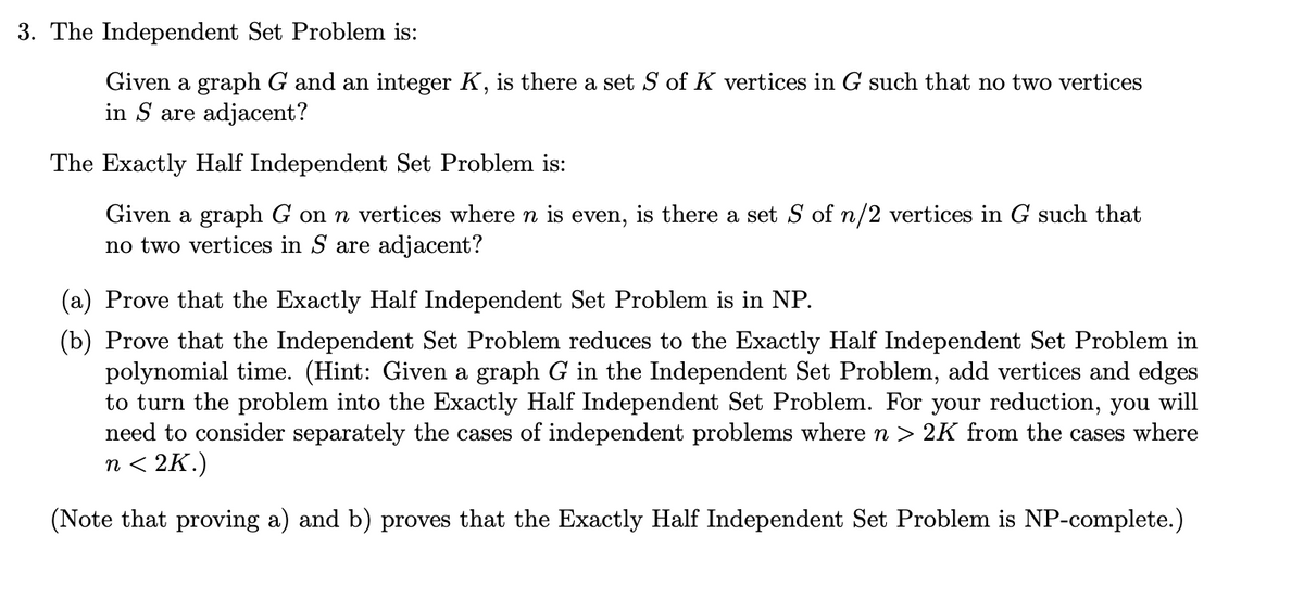 3. The Independent Set Problem is:
Given a graph G and an integer K, is there a set S of K vertices in G such that no two vertices
in S are adjacent?
The Exactly Half Independent Set Problem is:
Given a graph G on n vertices where n is even, is there a set S of n/2 vertices in G such that
no two vertices in S are adjacent?
(a) Prove that the Exactly Half Independent Set Problem is in NP.
(b) Prove that the Independent Set Problem reduces to the Exactly Half Independent Set Problem in
polynomial time. (Hint: Given a graph G in the Independent Set Problem, add vertices and edges
to turn the problem into the Exactly Half Independent Set Problem. For your reduction, you will
need to consider separately the cases of independent problems where n > 2K from the cases where
n<2K.)
(Note that proving a) and b) proves that the Exactly Half Independent Set Problem is NP-complete.)