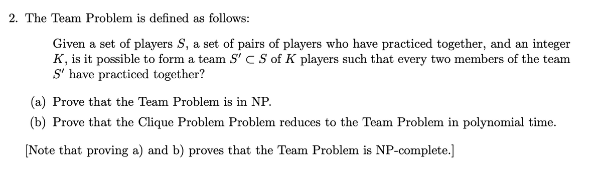 2. The Team Problem is defined as follows:
Given a set of players S, a set of pairs of players who have practiced together, and an integer
K, is it possible to form a team S' C S of K players such that every two members of the team
S' have practiced together?
(a) Prove that the Team Problem is in NP.
(b) Prove that the Clique Problem Problem reduces to the Team Problem in polynomial time.
[Note that proving a) and b) proves that the Team Problem is NP-complete.]