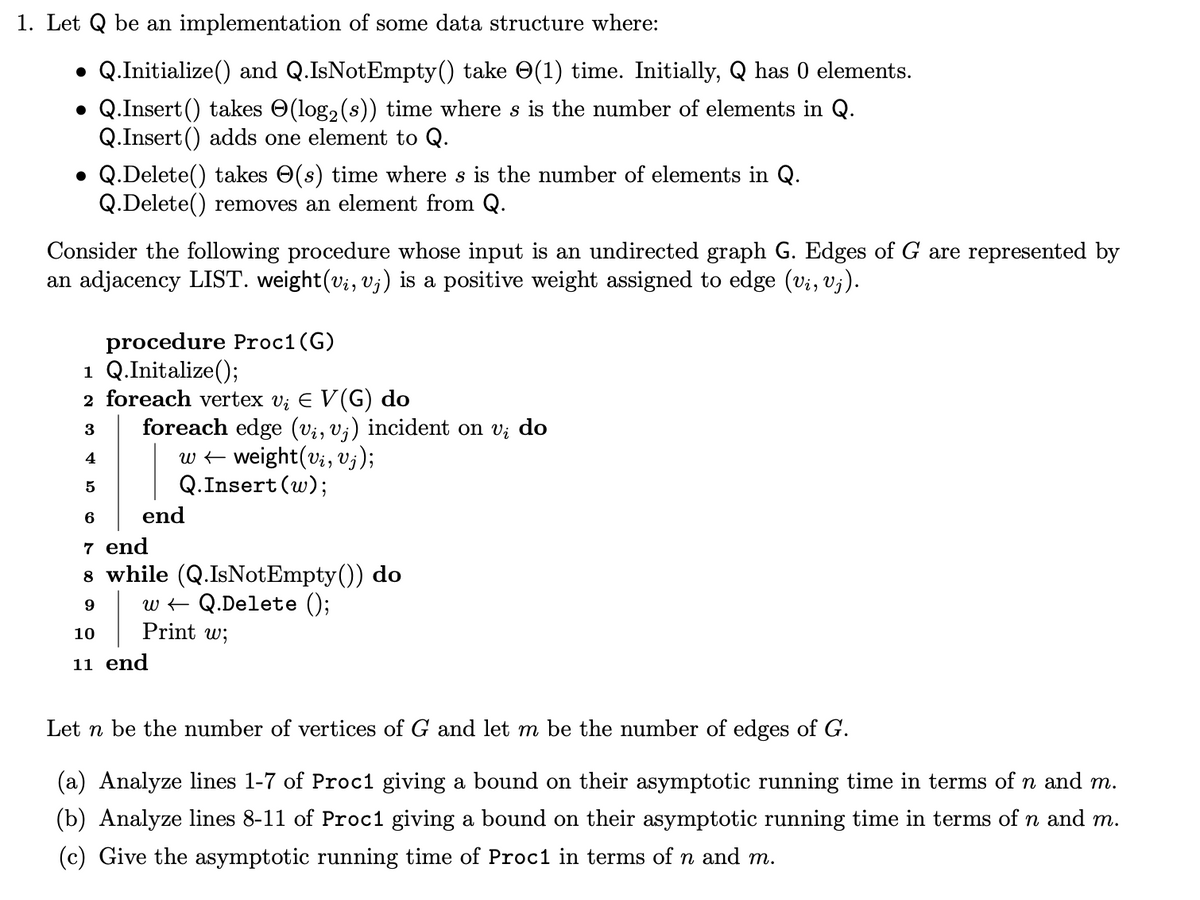 1. Let Q be an implementation of some data structure where:
Q.Initialize() and Q.IsNotEmpty() take ✪(1) time. Initially, Q has 0 elements.
Q.Insert() takes (log₂ (s)) time where s is the number of elements in Q.
Q.Insert() adds one element to Q.
●
●
• Q.Delete() takes (s) time where s is the number of elements in Q.
Q.Delete() removes an element from Q.
Consider the following procedure whose input is an undirected graph G. Edges of G are represented by
an adjacency LIST. weight(vį, vj) is a positive weight assigned to edge (vi, Vj).
procedure Proc1 (G)
1 Q.Initalize();
2 foreach vertex v₁ € V(G) do
3
4
5
foreach edge (vi, vj) incident on vi do
D
w ← weight(vi, vj);
Q.Insert (w);
end
6
7 end
8 while (Q.IsNotEmpty()) do
9
w
Q.Delete ();
10
Print w;
11 end
Let n be the number of vertices of G and let m be the number of edges of G.
(a) Analyze lines 1-7 of Proc1 giving a bound on their asymptotic running time in terms of n and m.
(b) Analyze lines 8-11 of Proc1 giving a bound on their asymptotic running time in terms of n and m.
(c) Give the asymptotic running time of Proc1 in terms of n and m.