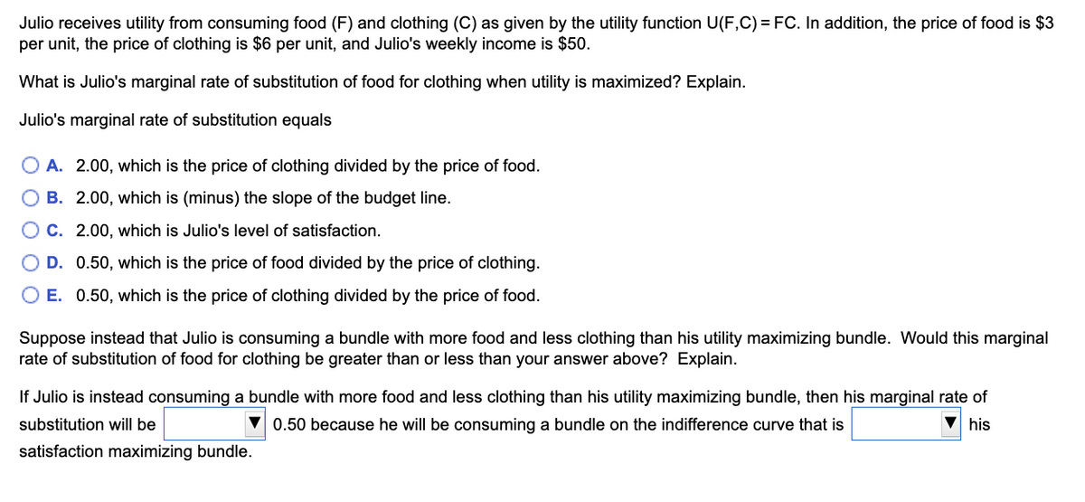 Julio receives utility from consuming food (F) and clothing (C) as given by the utility function U(F,C) = FC. In addition, the price of food is $3
per unit, the price of clothing is $6 per unit, and Julio's weekly income is $50.
What is Julio's marginal rate of substitution of food for clothing when utility is maximized? Explain.
Julio's marginal rate of substitution equals
OA. 2.00, which is the price of clothing divided by the price of food.
O B. 2.00, which is (minus) the slope of the budget line.
OC.
2.00, which is Julio's level of satisfaction.
D. 0.50, which is the price of food divided by the price of clothing.
O E. 0.50, which is the price of clothing divided by the price of food.
Suppose instead that Julio is consuming a bundle with more food and less clothing than his utility maximizing bundle. Would this marginal
rate of substitution of food for clothing be greater than or less than your answer above? Explain.
If Julio is instead consuming a bundle with more food and less clothing than his utility maximizing bundle, then his marginal rate of
substitution will be
0.50 because he will be consuming a bundle on the indifference curve that is
▼his
satisfaction maximizing bundle.