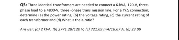 Q5: Three identical transformers are needed to connect a 6-kVA, 120-V, three-
phase load to a 4800-V, three-phase trans mission line. For a Y/A connection,
determine (a) the power rating, (b) the voltage rating, (c) the current rating of
each transformer and (d) What is the a-ratio?
Answer: (a) 2 kVA, (b) 2771.28/120 V, (c) 721.69 mA/16.67 A, (d) 23.09