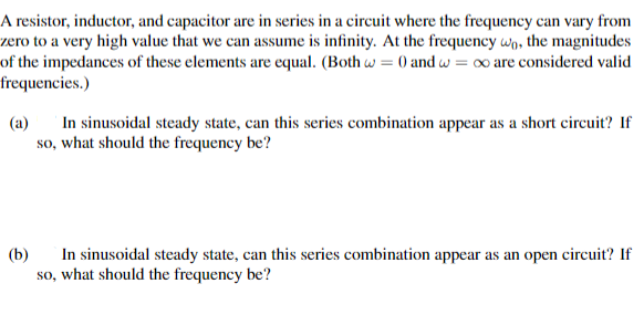 A resistor, inductor, and capacitor are in series in a circuit where the frequency can vary from
zero to a very high value that we can assume is infinity. At the frequency wo, the magnitudes
of the impedances of these elements are equal. (Both = 0 and w = ∞o are considered valid
frequencies.)
(a)
In sinusoidal steady state, can this series combination appear as a short circuit? If
so, what should the frequency be?
(b)
In sinusoidal steady state, can this series combination appear as
so, what should the frequency be?
open circuit? If