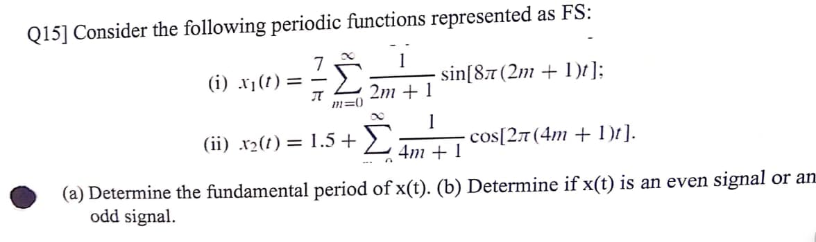 Q15] Consider the following periodic functions represented as FS:
(i) x1(1)
sin[87 (2m + 1)t];
= -
2m + 1
m=0
(ii) .x2(t) = 1.5 +>
1
cos[27 (4m + 1)t].
4m + 1
(a) Determine the fundamental period of x(t). (b) Determine if x(t) is an even signal or an
odd signal.
