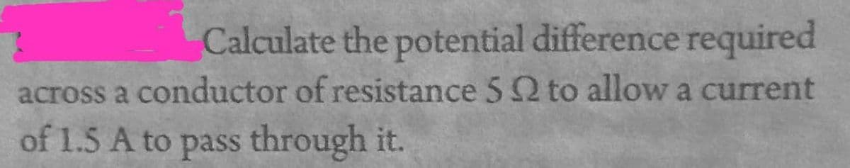 Calculate the potential difference required
across a conductor of resistance 5 2 to allow a current
of 1.5 A to pass through it.