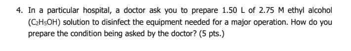 4. In a particular hospital, a doctor ask you to prepare 1.50 L of 2.75 M ethyl alcohol
(C2H5OH) solution to disinfect the equipment needed for a major operation. How do you
prepare the condition being asked by the doctor? (5 pts.)
