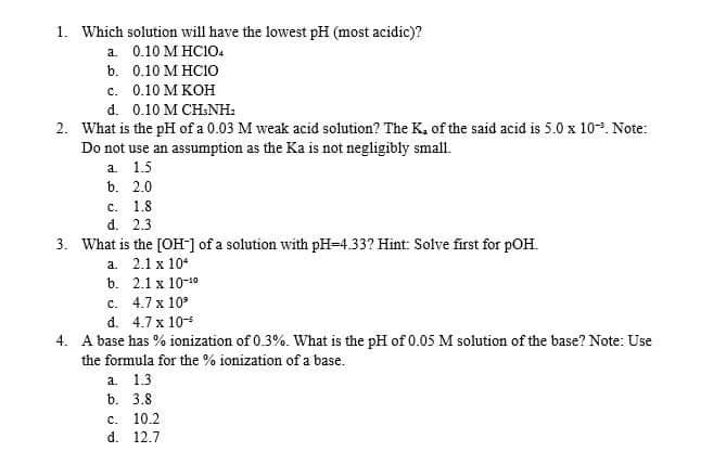 1. Which solution will have the lowest pH (most acidic)?
a 0.10 M HC10.
b. 0.10 M HCIO
с. 0.10 МКОН
d. 0.10 M CH:NH:
2. What is the pH of a 0.03 M weak acid solution? The K. of the said acid is 5.0 x 10. Note:
Do not use an assumption as the Ka is not negligibly small.
a. 1.5
b. 2.0
с. 1.8
d. 2.3
3. What is the [OH] of a solution with pH=4.33? Hint: Solve first for pOH.
a. 2.1 x 10*
b. 2.1х 10-0
c. 4.7 x 10°
d. 4.7 x 10
4. A base has % ionization of 0.3%. What is the pH of 0.05 M solution of the base? Note: Use
the formula for the % ionization of a base.
a 1.3
b. 3.8
с. 10.2
d. 12.7
