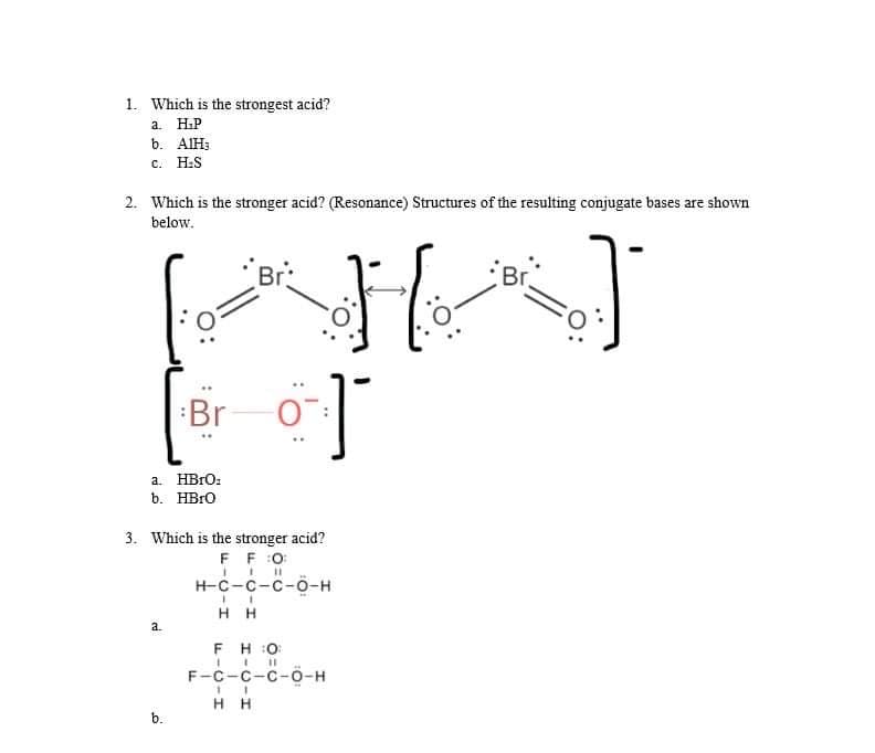 1. Which is the strongest acid?
a. HiP
b. AIH3
с. H.S
2. Which is the stronger acid? (Resonance) Structures of the resulting conjugate bases are shown
below.
Br:
Br
Br
a. HBrO:
b. HBRO
3. Which is the stronger acid?
F F:0
н-с-с-с-о-н
H H
a.
FH :0
%3D
F-C-C-c-O-H
нн
b.
