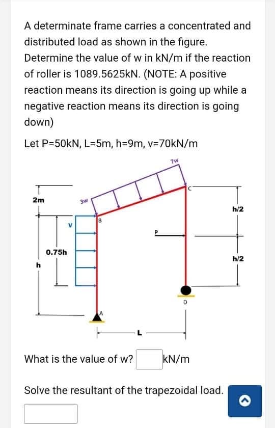 A determinate frame carries a concentrated and
distributed load as shown in the figure.
Determine the value of w in kN/m if the reaction
of roller is 1089.5625KN. (NOTE: A positive
reaction means its direction is going up while a
negative reaction means its direction is going
down)
Let P-50kN, L=5m, h=9m, v=70KN/m
7w
2m
3w
h/2
0.75h
h/2
What is the value of w?
kN/m
Solve the resultant of the trapezoidal load.
