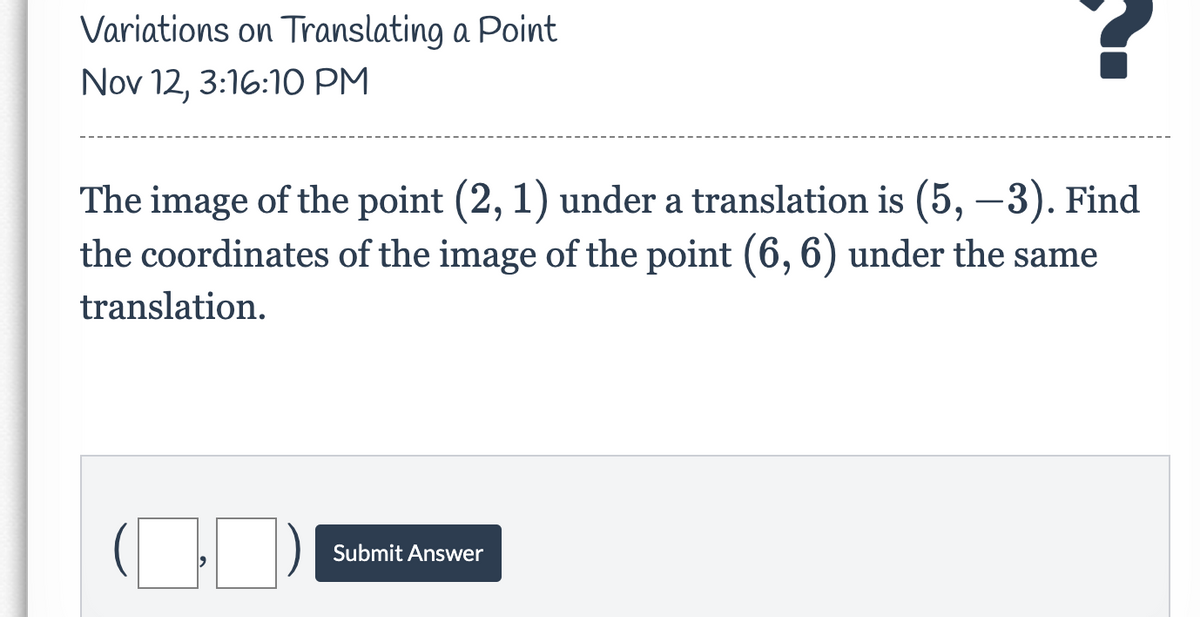 Variations on Translating a Point
Nov 12, 3:16:10 PM
The image of the point (2, 1) under a translation is (5, –3). Find
the coordinates of the image of the point (6, 6) under the same
translation.
Submit Answer
