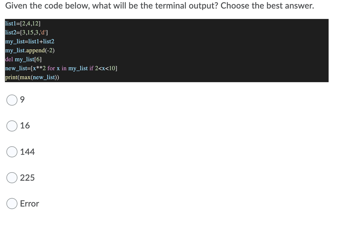 Given the code below, what will be the terminal output? Choose the best answer.
list1=[2,4,12]
list2=[3,15,3,'d']
my_list=list1+list2
my_list.append(-2)
del my_list[6]
new_list=[x**2 for x in my_list if 2<x<10]
print(max(new_list))
9
O 16
O 144
O 225
O Error
