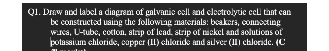 Q1. Draw and label a diagram of galvanic cell and electrolytic cell that can
be constructed using the following materials: beakers, connecting
wires, U-tube, cotton, strip of lead, strip of nickel and solutions of
potassium chloride, copper (II) chloride and silver (II) chloride. (C