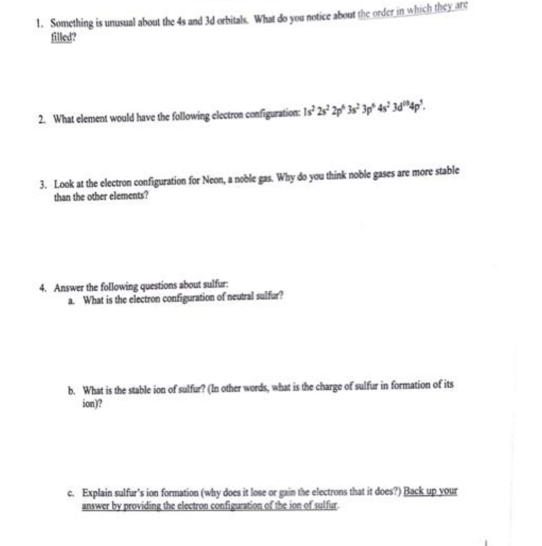 1. Something is unusual about the 4s and 3d orbitals. What do you notice about the order in which they are
filled?
2. What element would have the following electron configuration: 1s 2s 2p 3s 3p 4s¹ 3d 4p².
3. Look at the electron configuration for Neon, a noble gas. Why do you think noble gases are more stable
than the other elements?
4. Answer the following questions about sulfur:
a. What is the electron configuration of neutral sulfur?
b. What is the stable ion of sulfur? (In other words, what is the charge of sulfur in formation of its
ion)?
c. Explain sulfur's ion formation (why does it lose or gain the electrons that it does?) Back up your
answer by providing the electron configuration of the ion of sulfur.
