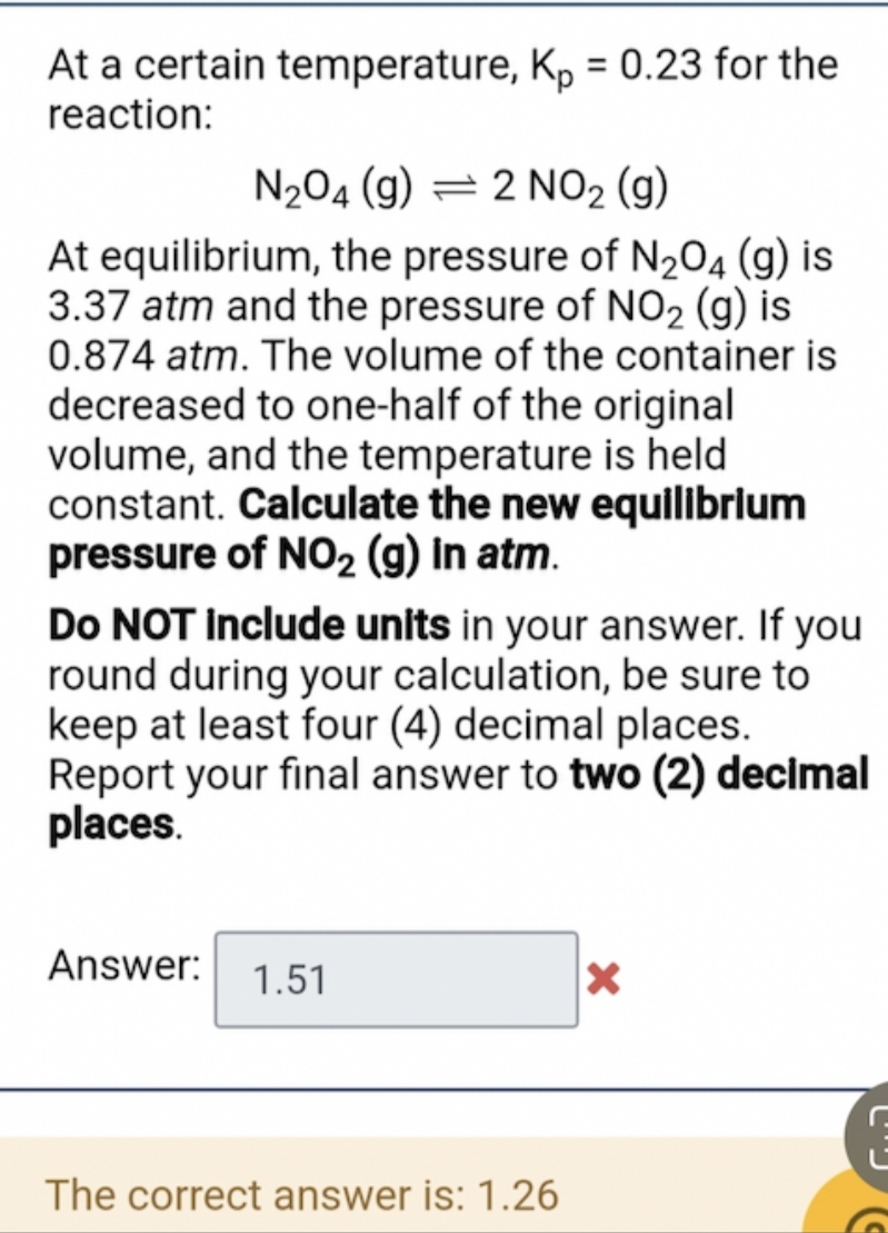 At a certain temperature, Kp = 0.23 for the
reaction:
N₂O4 (g) 2 NO₂ (g)
At equilibrium, the pressure of N₂O4 (g) is
3.37 atm and the pressure of NO₂ (g) is
0.874 atm. The volume of the container is
decreased to one-half of the original
volume, and the temperature is held
constant. Calculate the new equilibrium
pressure of NO₂ (g) In atm.
Do NOT include units in your answer. If you
round during your calculation, be sure to
keep at least four (4) decimal places.
Report your final answer to two (2) decimal
places.
Answer:
1.51
X
The correct answer is: 1.26