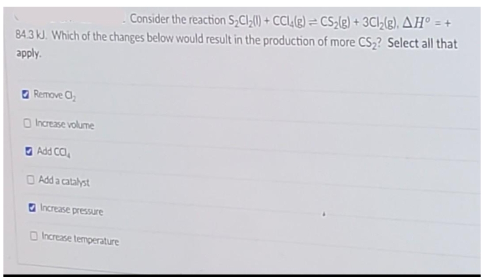 Consider the reaction S₂Cl₂(1) + CCl4(g) = CS₂(g) + 3Cl₂(g), AH° = +
84.3 kJ. Which of the changes below would result in the production of more CS₂? Select all that
apply.
Remove Cl₂
Increase volume
Add CC
Add a catalyst
Increase pressure
Increase temperature