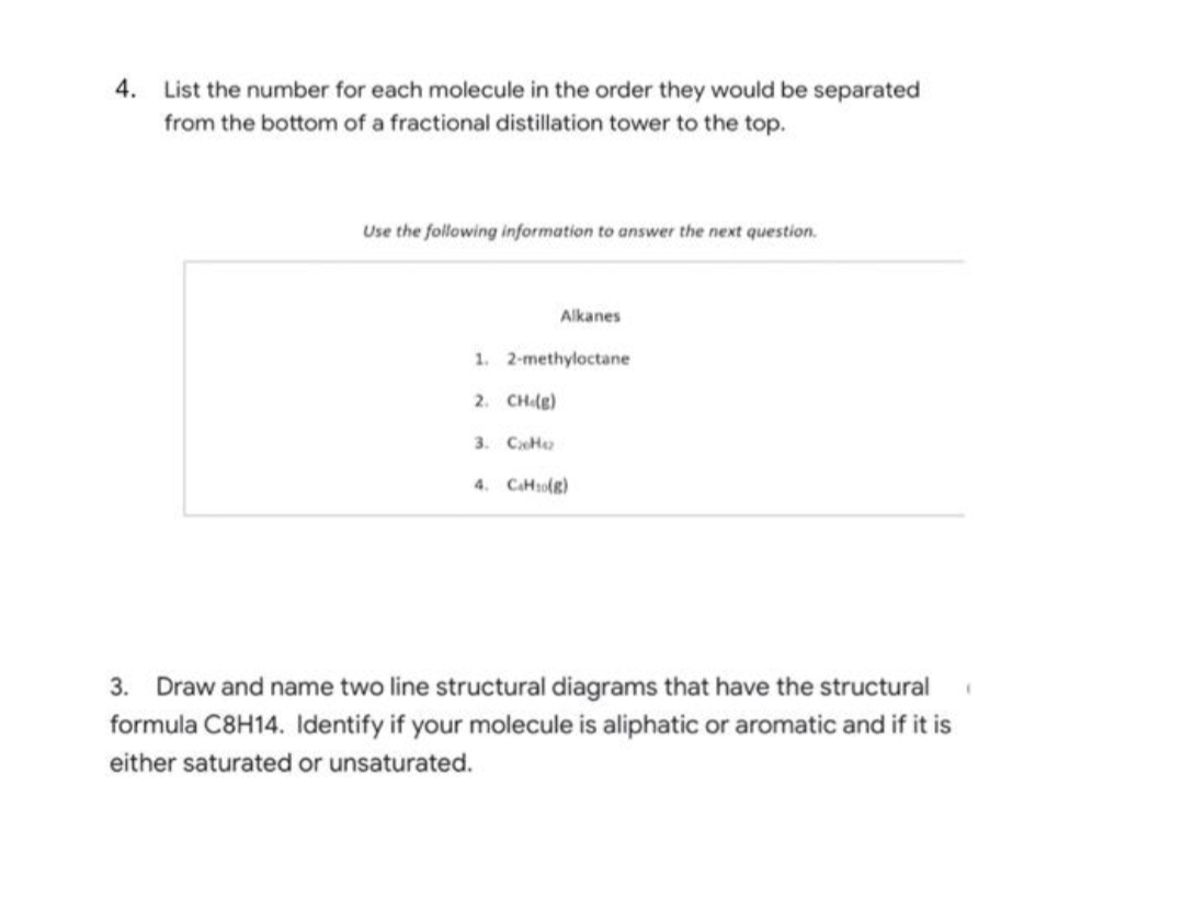 4. List the number for each molecule in the order they would be separated
from the bottom of a fractional distillation tower to the top.
Use the following information to answer the next question.
Alkanes
1. 2-methyloctane
2. CH (g)
3. CH
4. CH₂(g)
3. Draw and name two line structural diagrams that have the structural
formula C8H14. Identify if your molecule is aliphatic or aromatic and if it is
either saturated or unsaturated.