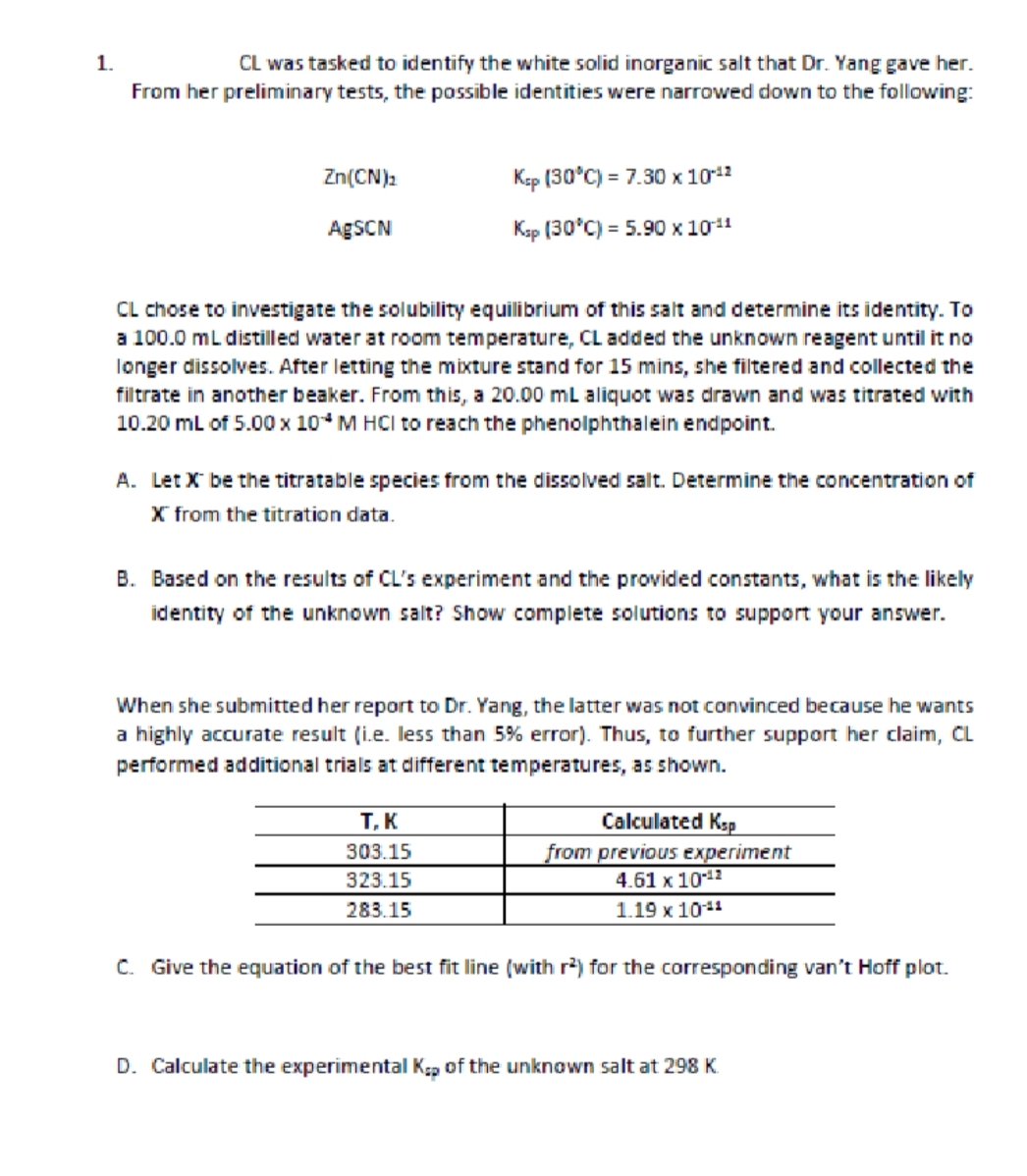 1.
CL was tasked to identify the white solid inorganic salt that Dr. Yang gave her.
From her preliminary tests, the possible identities were narrowed down to the following:
Zn(CN)₂
Ksp (30°C) = 7.30 x 1012
AgSCN
Ksp (30°C) = 5.90 × 10 11
CL chose to investigate the solubility equilibrium of this salt and determine its identity. To
a 100.0 mL distilled water at room temperature, CL added the unknown reagent until it no
longer dissolves. After letting the mixture stand for 15 mins, she filtered and collected the
filtrate in another beaker. From this, a 20.00 mL aliquot was drawn and was titrated with
10.20 mL of 5.00 x 10 M HCI to reach the phenolphthalein endpoint.
A. Let X be the titratable species from the dissolved salt. Determine the concentration of
X from the titration data.
B. Based on the results of CL's experiment and the provided constants, what is the likely
identity of the unknown salt? Show complete solutions to support your answer.
When she submitted her report to Dr. Yang, the latter was not convinced because he wants
a highly accurate result (i.e. less than 5% error). Thus, to further support her claim, CL
performed additional trials at different temperatures, as shown.
T, K
Calculated Ksp
303.15
323.15
from previous experiment
4.61 x 10-¹2
283.15
1.19 x 10-¹1
C. Give the equation of the best fit line (with r²) for the corresponding van't Hoff plot.
D. Calculate the experimental Kap of the unknown salt at 298 K