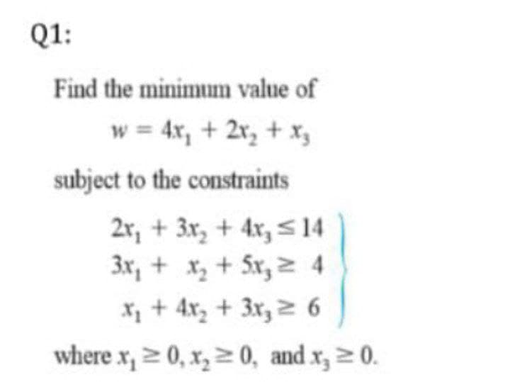 Q1:
Find the minimum value of
w = 4x, + 2x, + x,
subject to the constraints
2r, + 3x, + 4x, < 14
3x, + x, + 5x, 2 4
X, + 4x, + 3x, 2 6
where x, z 0, x, > 0, and x, > 0.
