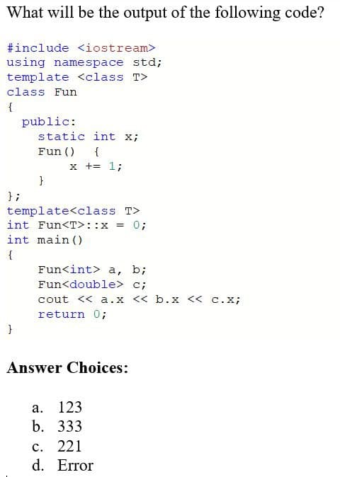 What will be the output of the following code?
#include <iostream>
using namespace std;
template <class T>
class Fun
{
public:
static int x;
Fun ()
{
x += 1;
}
};
template<class T>
int Fun<T>: :x
0;
int main ()
{
Fun<int> a, b;
Fun<double> c;
cout << a.x << b.x <« c.x;
return 0;
}
Answer Choices:
а. 123
b. 333
с. 221
d. Error
