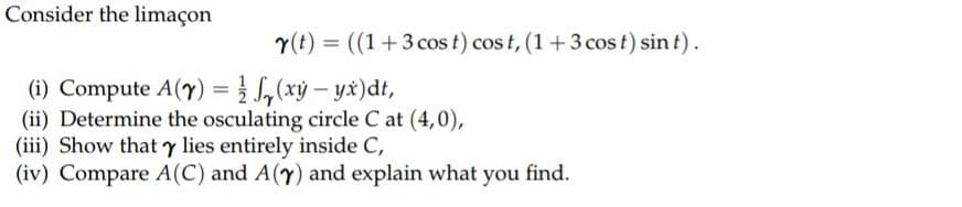 Consider the limaçon
y(t) = ((1+3 cos t) cost, (1+3 cost) sin t).
(i) Compute A(Y) = f(xy-yx)dt,
(ii) Determine the osculating circle C at (4,0),
(iii) Show that y lies entirely inside C,
(iv) Compare A(C) and A(7) and explain what you find.