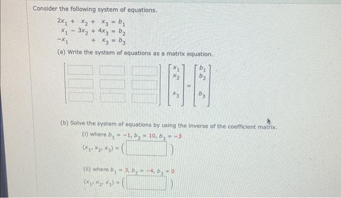 Consider the following system of equations.
2x₁ + x₂ + x3 = ₁
X₁ - 3x₂ + 4x3 = 2
-X₁
+ x3 = b3
(a) Write the system of equations as a matrix equation.
3
(b) Solve the system of equations by using the inverse of the coefficient matrix.
(1) where b, --1, b₂-10, b3--3
(X₁ X₂ X3)=
(ii) where b₁ = 3, b₂-4, 63-0
(X₁ X2 X3)=(