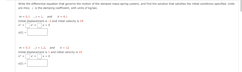 Write the differential equation that governs the motion of the damped mass-spring system, and find the solution that satisfies the initial conditions specified. Units
are mks; y is the damping coefficient, with units of kg/sec.
m = 0.1, y = 1, and k = 4.1
Initial displacement is -3 and initial velocity is 19
x" +
x' +
|x = 0
x(t) =
m = 0.3 , y = 1.2, and k = 12
Initial displacement is 1 and initial velocity is 16
x" +
x = 0
x(t) =