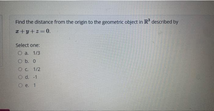 Find the distance from the origin to the geometric object in R³ described by
x+y+z=0.
Select one:
1/3
a.
O b. 0
O c. 1/2
Od. -1
e. 1