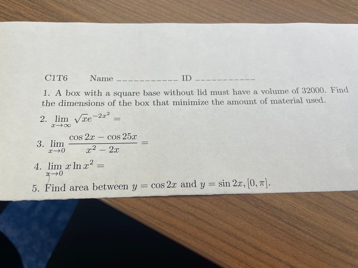 C1T6
Name
- ID
1. A box with a square base without lid must have a volume of 32000. Find
the dimensions of the box that minimize the amount of material used.
2. lim √xe-2x²
x18
3. lim
x →0
cos 2x - cos 25x
x² - 2x
2
4. lim x ln x²:
=
x→0
=
sin 2x, [0, π].
2x,
5. Find area between y = cos 2x and y = sin