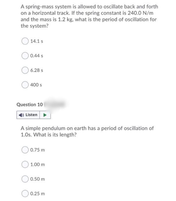 A spring-mass system is allowed to oscillate back and forth
on a horizontal track. If the spring constant is 240.0 N/m
and the mass is 1.2 kg, what is the period of oscillation for
the system?
14.1 s
0.44 s
6.28 s
400 s
Question 10
Listen >
A simple pendulum on earth has a period of oscillation of
1.0s. What is its length?
0.75 m
1.00 m
0.50 m
0.25 m
