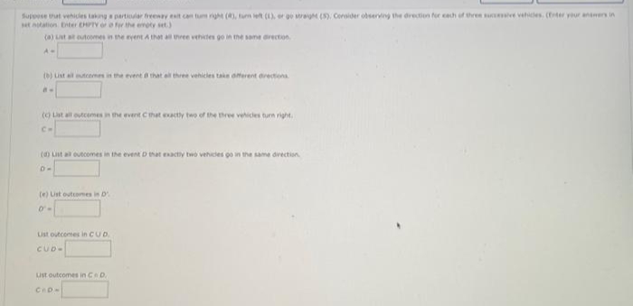 Suppese tat vehicles taknga partiular freeny t on tum rght (), tun et (), er ge stra (S). Consider observing the drection for cech of three su ve vehices. (Eter your ansers in
ttation Eiter EHPTY or for the emoty set.)
(a) at at eutcomes in the eyent A that all three vehites go in the same direction.
A-
(b) Lnt ail muteemes in the event a that el three vehicles take aterent arectiona
(o Lat alt outcemes in he event Chat exacty two of the three vehicles turn right.
Cm
() nt a outcomes in the event D tat enacty two vehides go in the same direction.
D-
(e) List outcomes in D
List outcomes in CUD.
CUD-
Lust outcomes in CeD.
