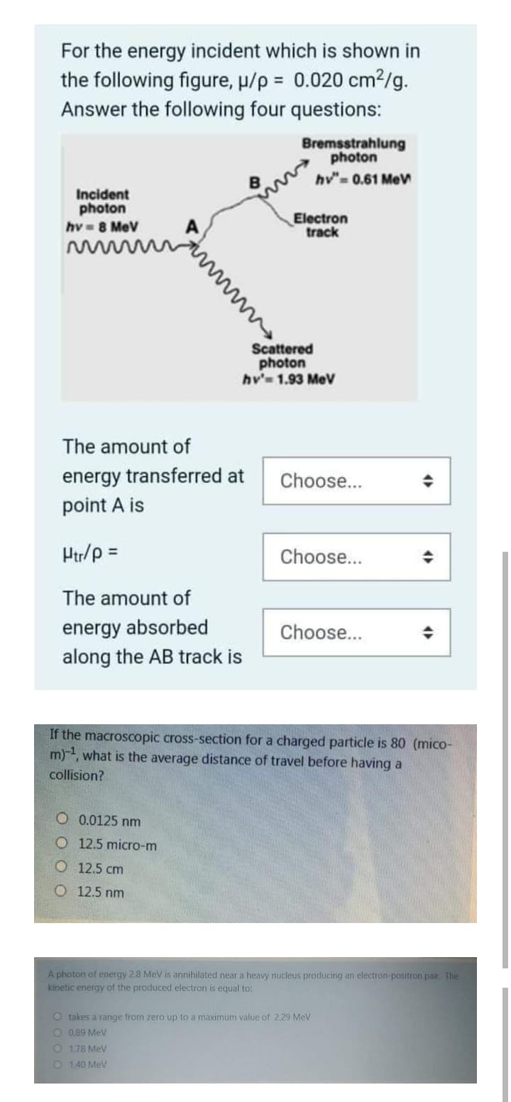 For the energy incident which is shown in
the following figure, µ/p = 0.020 cm?/g.
Answer the following four questions:
%3D
Bremsstrahlung
photon
hv"=0.61 MeV
Incident
photon
hv 8 MeV
Electron
track
Scattered
photon
hv'- 1.93 MeV
The amount of
energy transferred at
Choose..
point A is
Htr/p =
Choose...
The amount of
energy absorbed
along the AB track is
Choose...
If the macroscopic cross-section for a charged particle is 80 (mico-
m), what is the average distance of travel before having a
collision?
O 0.0125 nm
O 12.5 micro-m
O 12.5 cm
O 12.5 nm
A photon of energy 2.8 MeV is annihilated near a heavy nucleus producing an electron-positron pair. The
kinetic energy of the produced electron is equal to:
O takes a range from zero up to a maximum value of 2.29 MeV
O 0.89 MeV
O 1.78 MeV
O 1.40 MeV
wwwg
