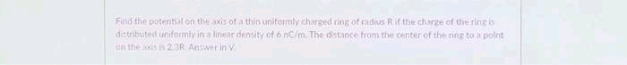 Find the potential on the axis of a thin uniformly charged ring of radius Rif the charge of the ring is
distributed uniformly in a linear density of 6 nC/m. The distance from the center of the ring to a polnt
on the xis is 23R Answer in V.
