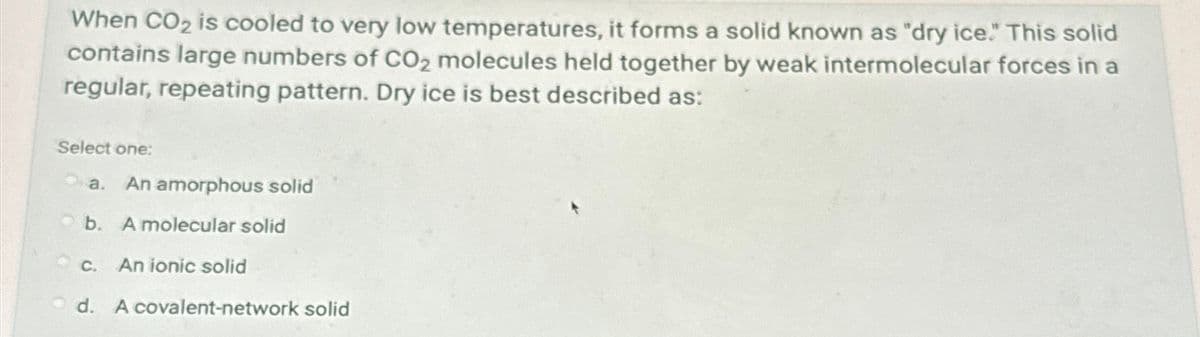 When CO2 is cooled to very low temperatures, it forms a solid known as "dry ice." This solid
contains large numbers of CO2 molecules held together by weak intermolecular forces in a
regular, repeating pattern. Dry ice is best described as:
Select one:
a.
An amorphous solid
b. A molecular solid
c. An ionic solid
d. A covalent-network solid