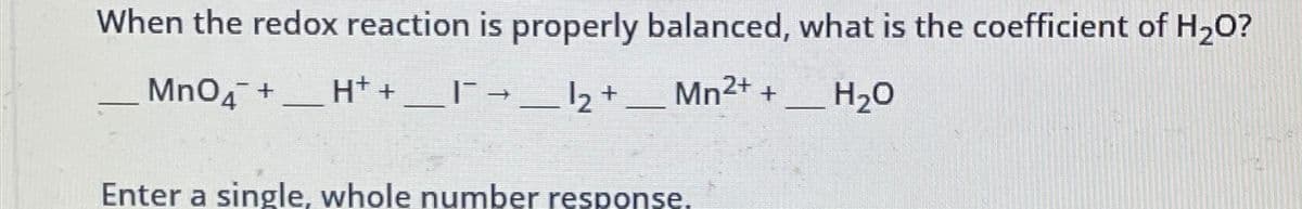 When the redox reaction is properly balanced, what is the coefficient of H₂O?
MnO4 + H+ + ___ |¯¯ → __ 12 + ___ Mn2+ + H₂O
Enter a single, whole number response.