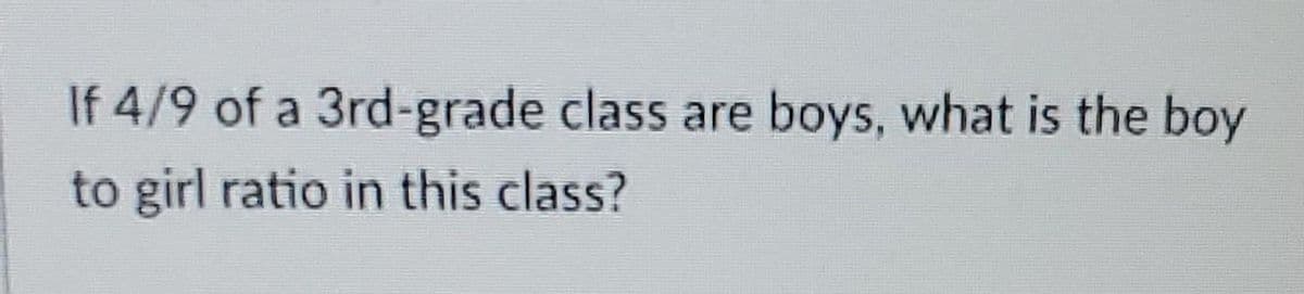 If 4/9 of a 3rd-grade class are boys, what is the boy
to girl ratio in this class?
