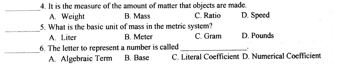 4. It is the measure of the amount of matter that objects are made.
A. Weight
5. What is the basic unit of mass in the metric system?
В. Mass
C. Ratio
D. Speed
A. Liter
В. Meter
C. Gram
D. Pounds
6. The letter to represent a number is called
A. Algebraic Term
В. Base
C. Literal Coefficient D. Numerical Coefficient
