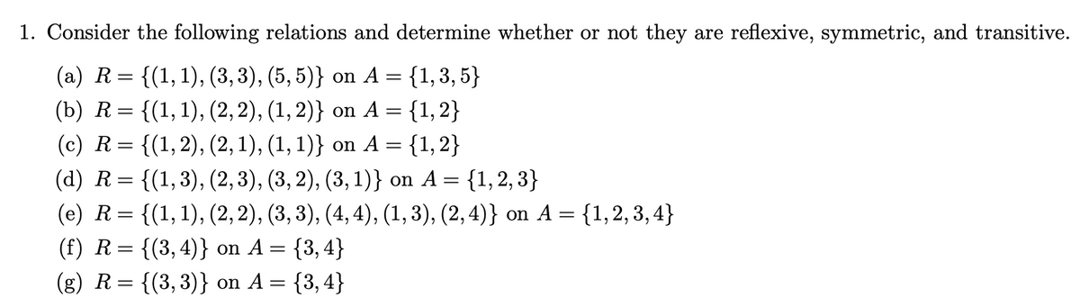 1. Consider the following relations and determine whether or not they are reflexive, symmetric, and transitive.
(a) R= {(1,1), (3,3), (5, 5)} on A = {1,3, 5}
(b) R= {(1,1), (2, 2), (1, 2)} on A = {1,2}
{(1, 2), (2, 1), (1, 1)} on A = {1,2}
%3D
(c) R=
: {(1,3), (2,3), (3, 2), (3, 1)} on A = {1, 2, 3}
(e) R= {(1,1), (2, 2), (3, 3), (4, 4), (1,3), (2, 4)} on A =
(d) R=
{1,2, 3, 4}
{(3, 4)} on A =
(g) R= {(3,3)} on A = {3,4}
(f) R =
{3,4}
