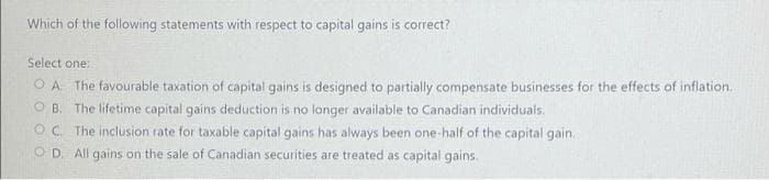 Which of the following statements with respect to capital gains is correct?
Select one:
O A The favourable taxation of capital gains is designed to partially compensate businesses for the effects of inflation.
O B. The lifetime capital gains deduction is no longer available to Canadian individuals.
OC. The inclusion rate for taxable capital gains has always been one-half of the capital gain.
O D. All gains on the sale of Canadian securities are treated as capital gains.
