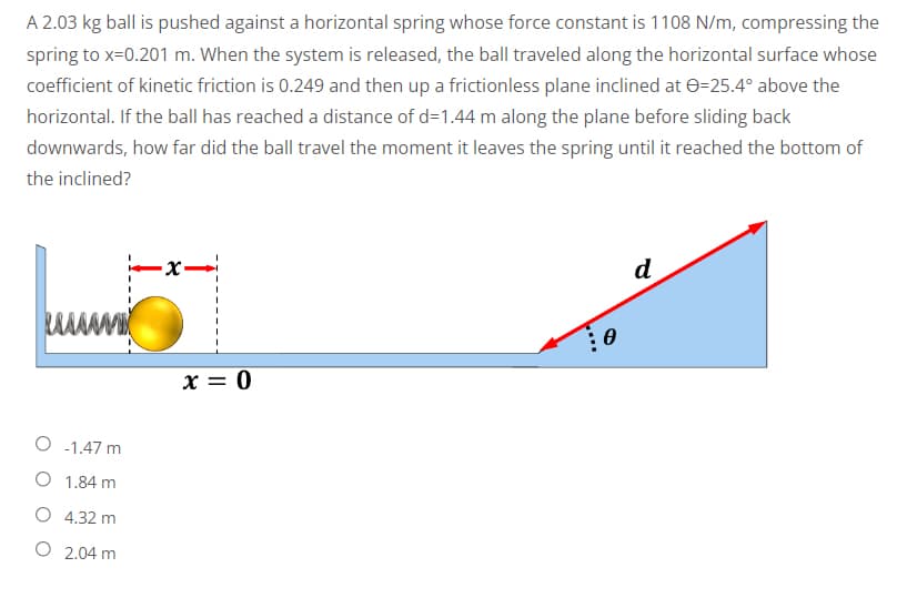 A 2.03 kg ball is pushed against a horizontal spring whose force constant is 1108 N/m, compressing the
spring to x=0.201 m. When the system is released, the ball traveled along the horizontal surface whose
coefficient of kinetic friction is 0.249 and then up a frictionless plane inclined at 0=25.4° above the
horizontal. If the ball has reached a distance of d=1.44 m along the plane before sliding back
downwards, how far did the ball travel the moment it leaves the spring until it reached the bottom of
the inclined?
-x-
d
O -1.47 m
O 1.84 m
O 4.32 m
O
2.04 m
x = 0
0