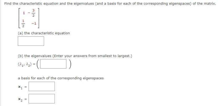 Find the characteristic equation and the eigenvalues (and a basis for each of the corresponding eigenspaces) of the matrix.
1
x₂
-
(a) the characteristic equation
N
N/W
(b) the eigenvalues (Enter your answers from smallest to largest.)
(2₂, 2₂) =
-1
a basis for each of the corresponding eigenspaces
X₁ =
11