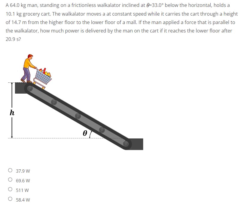 A 64.0 kg man, standing on a frictionless walkalator inclined at 0=33.0° below the horizontal, holds a
10.1 kg grocery cart. The walkalator moves a at constant speed while it carries the cart through a height
of 14.7 m from the higher floor to the lower floor of a mall. If the man applied a force that is parallel to
the walkalator, how much power is delivered by the man on the cart if it reaches the lower floor after
20.9 s?
h
0
O 37.9 W
69.6 W
O 511 W
O 58.4 W