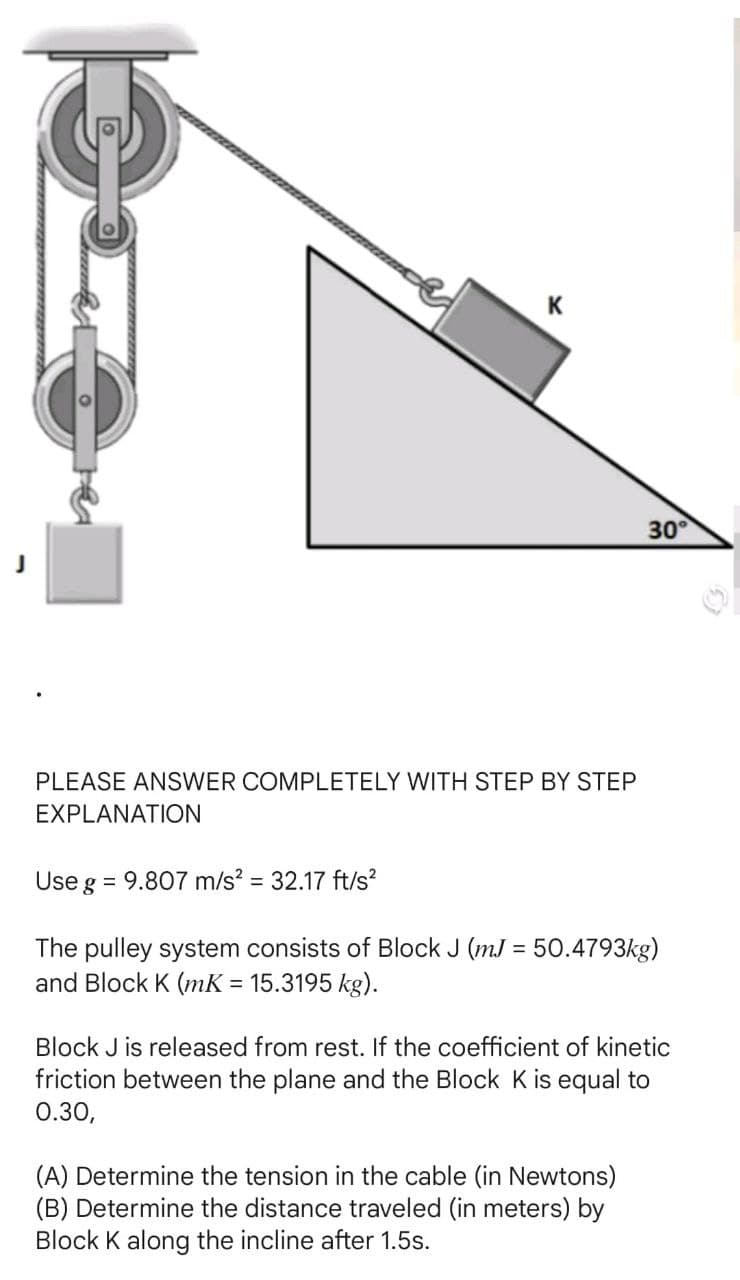 PLEASE ANSWER COMPLETELY WITH STEP BY STEP
EXPLANATION
Use g
K
= 9.807 m/s² = 32.17 ft/s²
30°
The pulley system consists of Block J (mJ = 50.4793kg)
and Block K (mK = 15.3195 kg).
Block J is released from rest. If the coefficient of kinetic
friction between the plane and the Block K is equal to
0.30,
(A) Determine the tension in the cable (in Newtons)
(B) Determine the distance traveled (in meters) by
Block K along the incline after 1.5s.