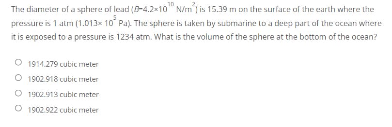 The diameter of a sphere of lead (B-4.2x10 N/m) is 15.39 m on the surface of the earth where the
pressure is 1 atm (1.013× 10 Pa). The sphere is taken by submarine to a deep part of the ocean where
it is exposed to a pressure is 1234 atm. What is the volume of the sphere at the bottom of the ocean?
1914.279 cubic meter
1902.918 cubic meter
1902.913 cubic meter
1902.922 cubic meter