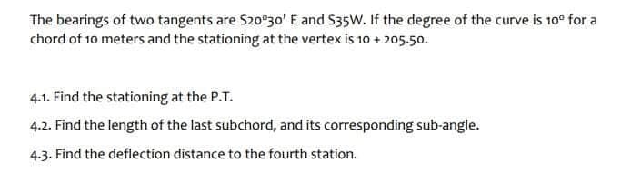 The bearings of two tangents are S20°30' E and S35W. If the degree of the curve is 10⁰ for a
chord of 10 meters and the stationing at the vertex is 10 + 205.50.
4.1. Find the stationing at the P.T.
4.2. Find the length of the last subchord, and its corresponding sub-angle.
4.3. Find the deflection distance to the fourth station.