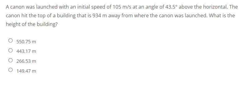 A canon was launched with an initial speed of 105 m/s at an angle of 43.5° above the horizontal. The
canon hit the top of a building that is 934 m away from where the canon was launched. What is the
height of the building?
550.75 m
O 443.17 m
O
266.53 m
O
149.47 m