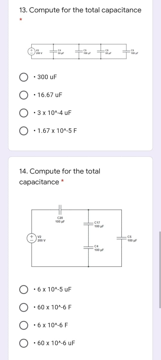 13. Compute for the total capacitance
50 uF
50 uF
100 uF
100 uF
• 300 uF
• 16.67 uF
• 3 x 10^-4 uF
• 1.67 x 10^-5 F
14. Compute for the total
capacitance
C20
100 μ F
C17
100 µF
V2
200 V
C5
100 µF
C4
100 µF
• 6 x 10^-5 uF
• 60 x 10^-6 F
• 6 x 10^-6 F
• 60 x 10^-6 uF
