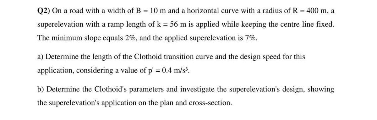 Q2) On a road with a width of B = 10 m and a horizontal curve with a radius of R = 400 m, a
superelevation with a ramp length of k = 56 m is applied while keeping the centre line fixed.
The minimum slope equals 2%, and the applied superelevation is 7%.
a) Determine the length of the Clothoid transition curve and the design speed for this
application, considering a value of p' = 0.4 m/s³.
b) Determine the Clothoid's parameters and investigate the superelevation's design, showing
the superelevation's application on the plan and cross-section.