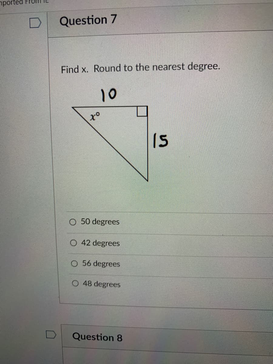 nported
Question 7
Find x. Round to the nearest degree.
10
x°
15
50 degrees
42 degrees
O 56 degrees
O 48 degrees
Question 8
