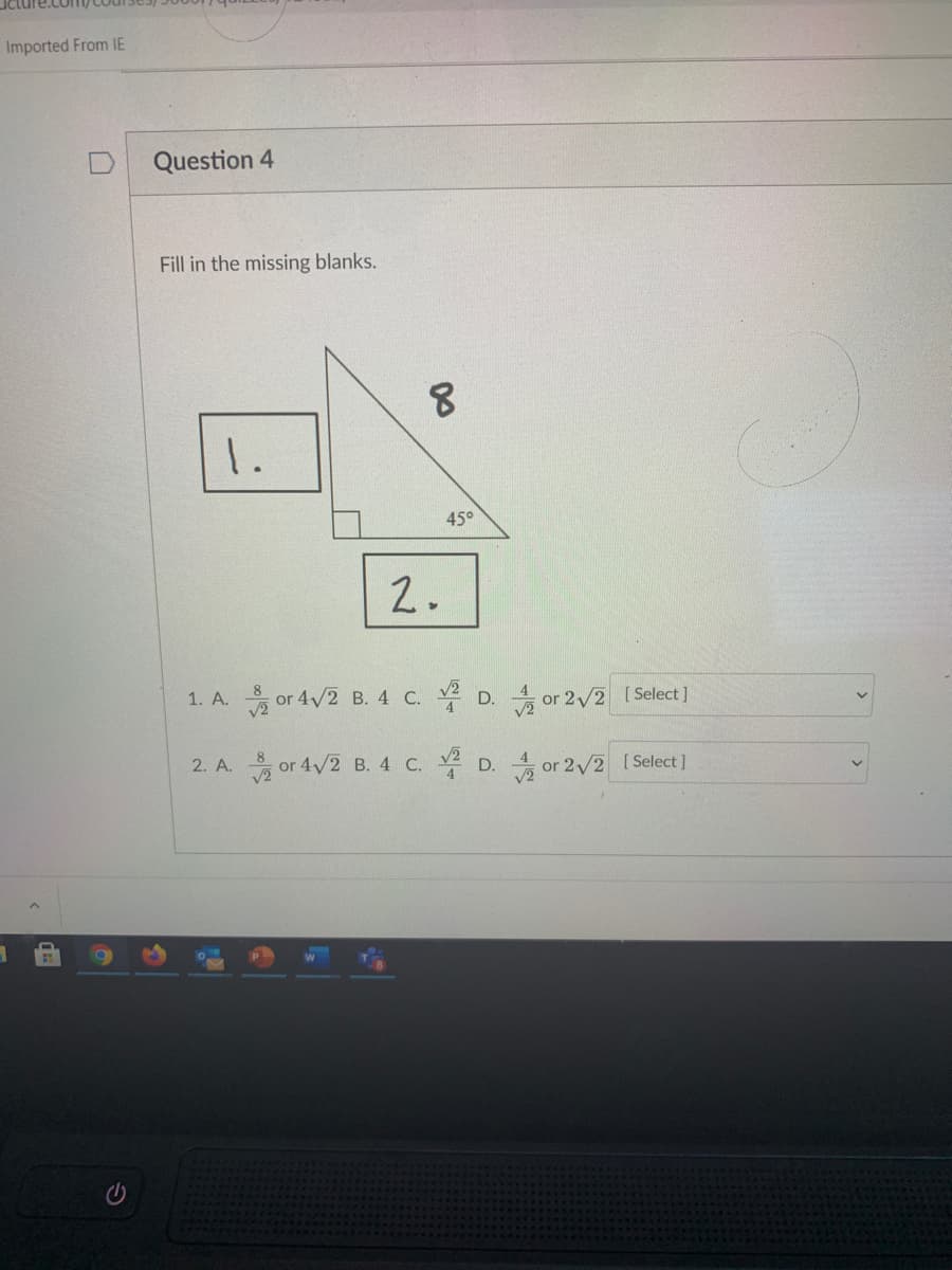 **Question 4**

**Fill in the missing blanks.**

The diagram shows a right-angled triangle with one angle measuring 45 degrees. The hypotenuse of the triangle is labeled as 8. The two legs of the triangle are labeled with blanks numbered 1 and 2.

**Options for Blank 1:**
1. \( \frac{8}{\sqrt{2}} \) or 4√2
2. 4
3. \( \frac{\sqrt{2}}{4} \)
4. \( \frac{4}{\sqrt{2}} \) or 2√2

**Options for Blank 2:**
1. \( \frac{8}{\sqrt{2}} \) or 4√2
2. 4
3. \( \frac{\sqrt{2}}{4} \)
4. \( \frac{4}{\sqrt{2}} \) or 2√2